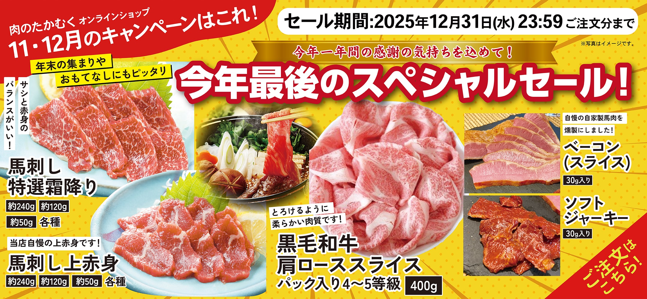 肉のたかむくオンランショップ 2025年11・12月のキャンペーンはこれ！ 今年一年間の感謝の気持ちを込めて！今年最後のスペシャルセール！年末の集まりやおもてなしにもピッタリ サシと赤身のバランスがいい！ 馬刺し特選霜降り 約240g 約120g 約50g 各種 当店自慢の上赤身です！ 約240g 約120g 約50g とろけるように柔らかい肉質です！ 黒毛和牛肩ローススライス パック入り4~5等級 400g 自慢の自家製馬肉を燻製にしました！ ベーコン（スライス）30g入り ソフトジャーキー 30g入り セール期間：2025年10月31日(金)23:59ご注文分まで ご注文はこちら！